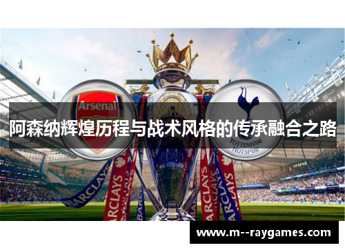 阿森纳辉煌历程与战术风格的传承融合之路