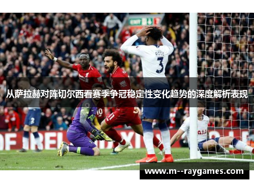 从萨拉赫对阵切尔西看赛季争冠稳定性变化趋势的深度解析表现