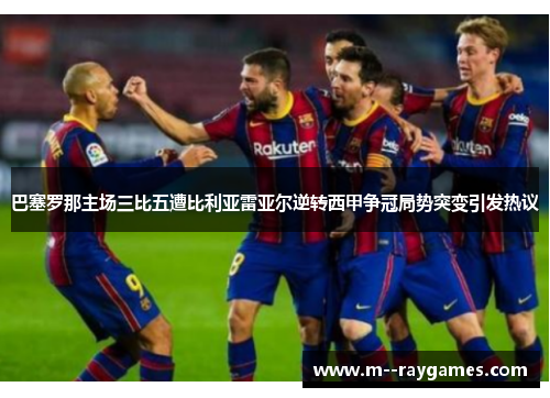 巴塞罗那主场三比五遭比利亚雷亚尔逆转西甲争冠局势突变引发热议